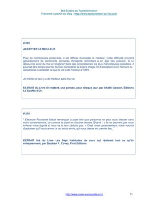365 Éclairs de Transformation
Transmis à partir du blog : http://www.transformer-sa-vie.com
http://www.creer-sa-reussite.com 75
# 209
ACCEPTER LE MEILLEUR
Pour de nombreuses personnes, il est difficile d'accepter le meilleur. Cette difficulté provient
généralement de sentiments primaires d'indignité remontant à un âge très précoce. Si tu
découvres avoir du mal à t'imaginer dans des circonstances les plus merveilleuses possibles, il
pourrait être temps pour toi de bien considérer ta propre image. En t'acceptant et en t'aimant, tu
consentiras à accepter ce que la vie a de meilleur à t'offrir.
Je mérite ce qu'il y a de meilleur dans ma vie.
EXTRAIT du Livre Un instant, une pensée, pour chaque jour, par Shakti Gawain, Éditions
Le Souffle d'Or.
# 210
" Eleonore Roosevelt faisait remarquer à juste titre que personne ne peut nous blesser sans
notre consentement, ou comme le disait en d'autres termes Ghandi : « Ils ne peuvent pas nous
enlever notre dignité si nous ne la leur cédons pas. » C'est notre consentement, notre volonté
d'autoriser qu'il nous arrive ce qui nous arrive, qui nous blesse en premier lieu. "
EXTRAIT tiré du Livre Les Sept Habitudes de ceux qui réalisent tout ce qu'ils
entreprennent, par Stephen R. Covey, First Editions
 