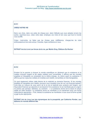 365 Éclairs de Transformation
Transmis à partir du blog : http://www.transformer-sa-vie.com
http://www.creer-sa-reussite.com 76
# 211
CRÉEZ VOTRE VIE
Dans vos choix, dans vos actes de chaque jour, dans l'attitude que vous adoptez envers les
autres, exprimez-vous, créez votre style, employez vos mots et non ceux que tout le monde
vous souffle.
Créez, c'est-à-dire, ne faites pas les choses avec indifférence, chargez-les de votre
enthousiasme et de votre amour. Inventez. Ayez confiance en vous.
EXTRAIT tiré du Livre Les forces de la vie, par Martin Gray, Éditions Du Rocher
# 212
Einstein fut le premier à choquer le monde scientifique en déclarant que la substance et la
matière (incluant l'argent et les objets visibles) sont convertibles. Il affirma que les mondes
tangibles et intangibles se composent de la même énergie, du même esprit ou substance. Il
affirma que les royaumes visibles et invisibles sont relatifs, convertibles et interchangeables.
On peut également utiliser cette théorie de la relativité au domaine financier. Si les mondes
tangibles et intangibles sont relatifs, pourquoi vous inquiétez-vous de voir vos finances baisser?
Vous êtes en mesure de vous servir de la loi de la relativité pour produire soit l'argent, soit
l'équivalent financier qui répondra à vos besoins! Si la substance ne se manifeste pas en argent,
ne prenez pas panique. Déclarez, au contraire : « La substance divine est la seule et unique
réalité de cette situation. La substance divine se manifeste ici et maintenant sous une forme
d'abondance appropriée ». Puis, laissez la substance se manifester à vous sous la forme qu'elle
a jugé la plus appropriée.
EXTRAIT tiré du Livre Les lois dynamiques de la prospérité, par Catherine Ponder, aux
éditions Un monde différent ltée
 