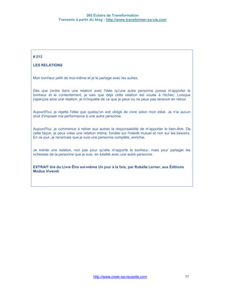 365 Éclairs de Transformation
Transmis à partir du blog : http://www.transformer-sa-vie.com
http://www.creer-sa-reussite.com 77
# 213
LES RELATIONS
Mon bonheur jaillit de moi-même et je le partage avec les autres.
Dès que j'entre dans une relation avec l'idée qu'une autre personne puisse m'apporter le
bonheur et le contentement, je sais que déjà cette relation est vouée à l'échec. Lorsque
j'aperçois ainsi une relation, je m'inquiète de ce que je peux ou ne peux pas recevoir en retour.
Aujourd'hui, je rejette l'idée que quelqu'un soit obligé de vivre selon mon idéal. Je n'ai aucun
droit d'imposer ma performance à une autre personne.
Aujourd'hui, je commence à retirer aux autres la responsabilité de m'apporter le bien-être. De
cette façon, je peux créer une relation intime, fondée sur l'intérêt mutuel et non sur les besoins.
En ce jour, je reconnais que je suis une personne complète, enrichie.
Je mérite une relation, non pas pour qu'elle m'apporte le bonheur, mais pour partager les
richesses de la personne que je suis, en totalité avec une autre personne.
EXTRAIT tiré du Livre Être soi-même Un jour à la fois, par Rokelle Lerner, aux Éditions
Modus Vivendi
 