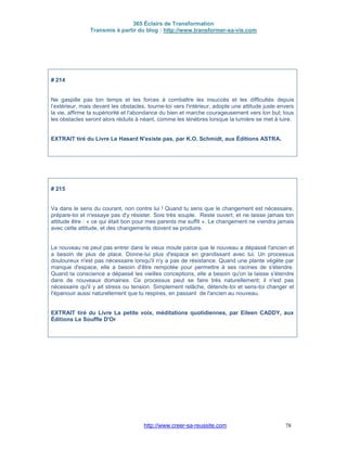 365 Éclairs de Transformation
Transmis à partir du blog : http://www.transformer-sa-vie.com
http://www.creer-sa-reussite.com 78
# 214
Ne gaspille pas ton temps et tes forces à combattre les insuccès et les difficultés depuis
l’extérieur, mais devant les obstacles, tourne-toi vers l'intérieur, adopte une attitude juste envers
la vie, affirme ta supériorité et l'abondance du bien et marche courageusement vers ton but; tous
les obstacles seront alors réduits à néant, comme les ténèbres lorsque la lumière se met à luire.
EXTRAIT tiré du Livre Le Hasard N'existe pas, par K.O. Schmidt, aux Éditions ASTRA.
# 215
Va dans le sens du courant, non contre lui ! Quand tu sens que le changement est nécessaire,
prépare-toi et n'essaye pas d'y résister. Sois très souple. Reste ouvert, et ne laisse jamais ton
attitude être : « ce qui était bon pour mes parents me suffit ». Le changement ne viendra jamais
avec cette attitude, et des changements doivent se produire.
Le nouveau ne peut pas entrer dans le vieux moule parce que le nouveau a dépassé l'ancien et
a besoin de plus de place. Donne-lui plus d'espace en grandissant avec lui. Un processus
douloureux n'est pas nécessaire lorsqu'il n'y a pas de résistance. Quand une plante végète par
manque d'espace, elle a besoin d'être rempotée pour permettre à ses racines de s'étendre.
Quand ta conscience a dépassé les vieilles conceptions, elle a besoin qu'on la laisse s'étendre
dans de nouveaux domaines. Ce processus peut se faire très naturellement; il n'est pas
nécessaire qu'il y ait stress ou tension. Simplement relâche, détends-toi et sens-toi changer et
t'épanouir aussi naturellement que tu respires, en passant de l'ancien au nouveau.
EXTRAIT tiré du Livre La petite voix, méditations quotidiennes, par Eileen CADDY, aux
Éditions Le Souffle D'Or
 
