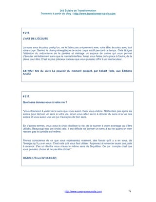 365 Éclairs de Transformation
Transmis à partir du blog : http://www.transformer-sa-vie.com
http://www.creer-sa-reussite.com 79
# 216
L'ART DE L'ÉCOUTE
Lorsque vous écoutez quelqu'un, ne le faites pas uniquement avec votre tête; écoutez avec tout
votre corps. Sentez le champ énergétique de votre corps subtil pendant ce temps. Cela éloigne
l'attention du mécanisme de la pensée et ménage un espace de calme qui vous permet
d'écouter véritablement sans que le mental interfère. Ainsi, vous faites de la place à l'autre, de la
place pour être. C'est le plus précieux cadeau que vous puissiez offrir à un interlocuteur.
EXTRAIT tiré du Livre Le pouvoir du moment présent, par Eckart Tolle, aux Éditions
Ariane
# 217
Quel sens donnez-vous à votre vie ?
"Vous donnerez à votre vie le sens que vous aurez choisi vous-même. N'attendez pas après les
autres pour donner un sens à votre vie, sinon vous allez servir à donner du sens à la vie des
autres et vous aurez une vie qui n'aura pas de bon sens.
En d'autres termes, vous avez le choix d'utiliser la vie, de la tourner à votre avantage ou d'être
utilisés. Beaucoup trop ont choisi cela. Il est difficile de donner un sens à sa vie quand on n'en
ressent pas le contrôle soi-même.
Prenez conscience de ce que vous représentez vraiment, des forces qu'il y a en vous, de
l'énergie qu'il y a en vous. C'est cela qu'il vous faut utiliser. Apprenez à remercier aussi pas juste
à recevoir. Pas un d'entre vous n'aura le même sens de l'équilibre. Ce qui compte c'est que
vous puissiez choisir et ne pas être choisi."
OASIS (L'Envol IV 30-05-92)
 