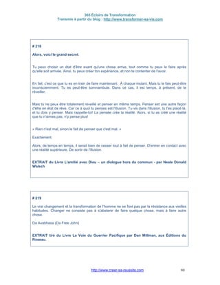 365 Éclairs de Transformation
Transmis à partir du blog : http://www.transformer-sa-vie.com
http://www.creer-sa-reussite.com 80
# 218
Alors, voici le grand secret.
Tu peux choisir un état d'être avant qu'une chose arrive, tout comme tu peux le faire après
qu'elle soit arrivée. Ainsi, tu peux créer ton expérience, et non te contenter de l'avoir.
En fait, c'est ce que tu es en train de faire maintenant. À chaque instant. Mais tu le fais peut-être
inconsciemment. Tu es peut-être somnambule. Dans ce cas, il est temps, à présent, de te
réveiller.
Mais tu ne peux être totalement réveillé et penser en même temps. Penser est une autre façon
d'être en état de rêve. Car ce à quoi tu penses est l'illusion. Tu vis dans l'illusion, tu t'es placé là,
et tu dois y penser. Mais rappelle-toi! La pensée crée la réalité. Alors, si tu as créé une réalité
que tu n'aimes pas, n'y pense plus!
« Rien n'est mal, sinon le fait de penser que c'est mal. »
Exactement.
Alors, de temps en temps, il serait bien de cesser tout à fait de penser. D'entrer en contact avec
une réalité supérieure. De sortir de l'illusion.
EXTRAIT du Livre L'amitié avec Dieu – un dialogue hors du commun - par Neale Donald
Walsch
# 219
Le vrai changement et la transformation de l'homme ne se font pas par la résistance aux vieilles
habitudes. Changer ne consiste pas à s'abstenir de faire quelque chose, mais à faire autre
chose.
Da Avabhasa (Da Free John)
EXTRAIT tiré du Livre La Voie du Guerrier Pacifique par Dan Millman, aux Éditions du
Roseau.
 