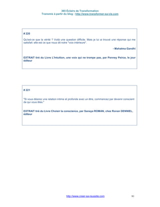 365 Éclairs de Transformation
Transmis à partir du blog : http://www.transformer-sa-vie.com
http://www.creer-sa-reussite.com 81
# 220
Qu'est-ce que la vérité ? Voilà une question difficile. Mais je lui ai trouvé une réponse qui me
satisfait: elle est ce que nous dit notre "voix intérieure".
- Mahatma Gandhi
EXTRAIT tiré du Livre L'Intuition, une voix qui ne trompe pas, par Penney Peirce, le jour
éditeur
# 221
"Si vous désirez une relation intime et profonde avec un être, commencez par devenir conscient
de qui vous êtes."
EXTRAIT tiré du Livre Choisir la conscience, par Sanaya ROMAN, chez Ronan DENNIEL,
éditeur
 
