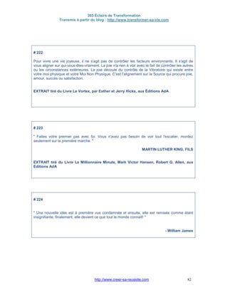365 Éclairs de Transformation
Transmis à partir du blog : http://www.transformer-sa-vie.com
http://www.creer-sa-reussite.com 82
# 222
Pour vivre une vie joyeuse, il ne s'agit pas de contrôler les facteurs environnants. Il s'agit de
vous aligner sur qui-vous-êtes-vraiment. La joie n'a rien à voir avec le fait de contrôler les autres
ou les circonstances extérieures. La joie découle du contrôle de la Vibratoire qui existe entre
votre moi physique et votre Moi Non Physique. C'est l'alignement sur la Source qui procure joie,
amour, succès ou satisfaction.
EXTRAIT tiré du Livre Le Vortex, par Esther et Jerry Hicks, aux Éditions AdA
# 223
" Faites votre premier pas avec foi. Vous n'avez pas besoin de voir tout l'escalier, montez
seulement sur la première marche. "
MARTIN LUTHER KING, FILS
EXTRAIT tiré du Livre Le Millionnaire Minute, Mark Victor Hansen, Robert G. Allen, aux
Editions AdA
# 224
" Une nouvelle idée est à première vue condamnée et ensuite, elle est remisée comme étant
insignifiante; finalement, elle devient ce que tout le monde connaît! "
- William James
 