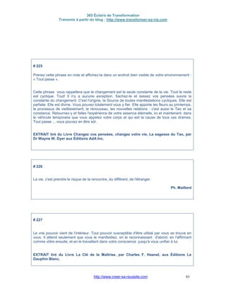 365 Éclairs de Transformation
Transmis à partir du blog : http://www.transformer-sa-vie.com
http://www.creer-sa-reussite.com 83
# 225
Prenez cette phrase en note et affichez-la dans un endroit bien visible de votre environnement :
« Tout passe ».
Cette phrase vous rappellera que le changement est la seule constante de la vie. Tout le reste
est cyclique. Tout! Il n'y a aucune exception. Sachez-le et laissez vos pensées suivre la
constante du changement. C'est l'origine, la Source de toutes manifestations cycliques. Elle est
parfaite. Elle est divine. Vous pouvez totalement vous y fier. Elle apporte les fleurs au printemps,
le processus de vieillissement, le renouveau, les nouvelles relations : c'est aussi le Tao et sa
constance. Retournez-y et faites l'expérience de votre essence éternelle, ici et maintenant, dans
le véhicule temporaire que vous appelez votre corps et qui est la cause de tous ces drames.
Tout passe ... vous pouvez en être sûr.
EXTRAIT tiré du Livre Changez vos pensées, changez votre vie, La sagesse du Tao, par
Dr Wayne W. Dyer aux Éditions AdA Inc.
# 226
La vie, c'est prendre le risque de la rencontre, du différent, de l'étranger.
Ph. Maillard
# 227
Le vrai pouvoir vient de l'intérieur. Tout pouvoir susceptible d'être utilisé par vous se trouve en
vous. Il attend seulement que vous le manifestiez, en le reconnaissant d'abord, en l'affirmant
comme vôtre ensuite, et en le travaillant dans votre conscience jusqu'à vous unifier à lui.
EXTRAIT tiré du Livre La Clé de la Maîtrise, par Charles F. Haanel, aux Éditions Le
Dauphin Blanc.
 