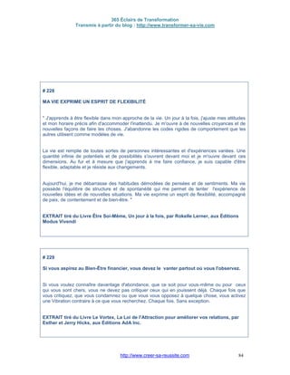 365 Éclairs de Transformation
Transmis à partir du blog : http://www.transformer-sa-vie.com
http://www.creer-sa-reussite.com 84
# 228
MA VIE EXPRIME UN ESPRIT DE FLEXIBILITÉ
" J'apprends à être flexible dans mon approche de la vie. Un jour à la fois, j'ajuste mes attitudes
et mon horaire précis afin d'accommoder l'inattendu. Je m'ouvre à de nouvelles croyances et de
nouvelles façons de faire les choses. J'abandonne les codes rigides de comportement que les
autres utilisent comme modèles de vie.
La vie est remplie de toutes sortes de personnes intéressantes et d'expériences variées. Une
quantité infinie de potentiels et de possibilités s'ouvrent devant moi et je m'ouvre devant ces
dimensions. Au fur et à mesure que j'apprends à me faire confiance, je suis capable d'être
flexible, adaptable et je résiste aux changements.
Aujourd'hui, je me débarrasse des habitudes démodées de pensées et de sentiments. Ma vie
possède l'équilibre de structure et de spontanéité qui me permet de tenter l'expérience de
nouvelles idées et de nouvelles situations. Ma vie exprime un esprit de flexibilité, accompagné
de paix, de contentement et de bien-être. "
EXTRAIT tiré du Livre Être Soi-Même, Un jour à la fois, par Rokelle Lerner, aux Éditions
Modus Vivendi
# 229
Si vous aspirez au Bien-Être financier, vous devez le vanter partout où vous l'observez.
Si vous voulez connaître davantage d'abondance, que ce soit pour vous-même ou pour ceux
qui vous sont chers, vous ne devez pas critiquer ceux qui en jouissent déjà. Chaque fois que
vous critiquez, que vous condamnez ou que vous vous opposez à quelque chose, vous activez
une Vibration contraire à ce que vous recherchez. Chaque fois. Sans exception.
EXTRAIT tiré du Livre Le Vortex, La Loi de l'Attraction pour améliorer vos relations, par
Esther et Jerry Hicks, aux Éditions AdA Inc.
 