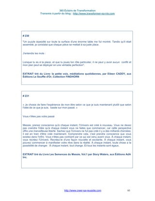 365 Éclairs de Transformation
Transmis à partir du blog : http://www.transformer-sa-vie.com
http://www.creer-sa-reussite.com 85
# 230
"Un puzzle éparpillé sur toute la surface d'une énorme table me fut montré. Tandis qu'il était
assemblé, je constatai que chaque pièce se mettait à sa juste place.
J'entendis les mots :
Lorsque tu es à ta place, et que tu joues ton rôle particulier, il ne peut y avoir aucun conflit et
mon plan peut se déployer en une véritable perfection".
EXTRAIT tiré du Livre: la petite voix, méditations quotidiennes, par Eileen CADDY, aux
Éditions Le Souffle d'Or, Collection FINDHORN
# 231
« Je choisis de faire l'expérience de mon être selon ce que je suis maintenant plutôt que selon
l'idée de ce que je suis, basée sur mon passé. »
Vous n'êtes pas votre passé
Messie, prenez conscience qu'à chaque instant, l'Univers est créé à nouveau. Vous ne devez
pas craindre l'idée qu'à chaque instant vous ne faites que commencer, car cette perspective
offre une merveilleuse liberté. Sachez que l'Univers ne fut pas créé il y a des milliards d'années;
il est en train d'être créé maintenant. Comprendre cela, c'est prendre conscience que vous
existez dans l'infini. Vous n'êtes pas contraint par ce qui est venu avant vous. À chaque instant,
vous recréez l'Univers. Recréez-le d'une façon nouvelle et excitante. À chaque instant, vous
pouvez commencer à manifester votre rêve dans la réalité. À chaque instant, toute chose a la
possibilité de changer. À chaque instant, tout change. Et tous les instants sont égaux.
EXTRAIT tiré du Livre Les Semences du Messie, Vol.1 par Story Waters, aux Éditions AdA
Inc.
 