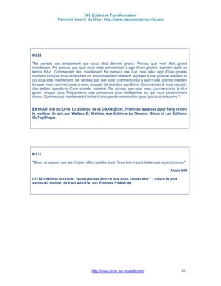 365 Éclairs de Transformation
Transmis à partir du blog : http://www.transformer-sa-vie.com
http://www.creer-sa-reussite.com 86
# 232
"Ne pensez pas simplement que vous allez devenir grand. Pensez que vous êtes grand
maintenant. Ne pensez pas que vous allez commencer à agir d'une grande manière dans un
temps futur. Commencez dès maintenant. Ne pensez pas que vous allez agir d'une grande
manière lorsque vous obtiendrez un environnement différent. Agissez d'une grande manière là
où vous êtes maintenant. Ne pensez pas que vous commencerez à agir d'une grande manière
lorsque vous commencerez à vous occuper de grandes questions. Commencez à vous occuper
des petites questions d'une grande manière. Ne pensez pas que vous commencerez à être
grand lorsque vous fréquenterez des personnes plus intelligentes ou qui vous comprennent
mieux. Commencez maintenant à traiter d'une grande manière les gens qui vous entourent."
EXTRAIT tiré du Livre La Science de la GRANDEUR, Profonde sagesse pour faire croître
le meilleur de soi, par Wallace D. Wattles, aux Éditions Le Dauphin Blanc et Les Éditions
GoTopShape.
# 233
"Nous ne voyons pas les choses telles qu'elles sont. Nous les voyons telles que nous sommes."
- Anaïs NIN
CITATION tirée du Livre: "Vous pouvez être ce que vous voulez être". Le livre le plus
vendu au monde, de Paul ARDEN, aux Éditions PHAIDON
 
