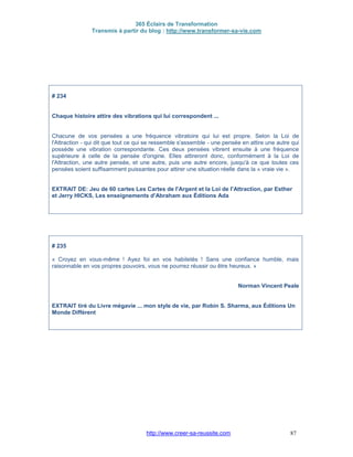 365 Éclairs de Transformation
Transmis à partir du blog : http://www.transformer-sa-vie.com
http://www.creer-sa-reussite.com 87
# 234
Chaque histoire attire des vibrations qui lui correspondent ...
Chacune de vos pensées a une fréquence vibratoire qui lui est propre. Selon la Loi de
l'Attraction - qui dit que tout ce qui se ressemble s'assemble - une pensée en attire une autre qui
possède une vibration correspondante. Ces deux pensées vibrent ensuite à une fréquence
supérieure à celle de la pensée d'origine. Elles attireront donc, conformément à la Loi de
l'Attraction, une autre pensée, et une autre, puis une autre encore, jusqu'à ce que toutes ces
pensées soient suffisamment puissantes pour attirer une situation réelle dans la « vraie vie ».
EXTRAIT DE: Jeu de 60 cartes Les Cartes de l'Argent et la Loi de l'Attraction, par Esther
et Jerry HICKS, Les enseignements d'Abraham aux Éditions Ada
# 235
« Croyez en vous-même ! Ayez foi en vos habiletés ! Sans une confiance humble, mais
raisonnable en vos propres pouvoirs, vous ne pourrez réussir ou être heureux. »
Norman Vincent Peale
EXTRAIT tiré du Livre mégavie ... mon style de vie, par Robin S. Sharma, aux Éditions Un
Monde Différent
 