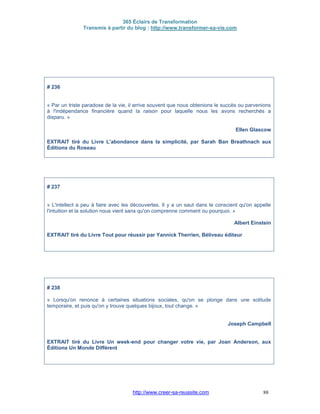 365 Éclairs de Transformation
Transmis à partir du blog : http://www.transformer-sa-vie.com
http://www.creer-sa-reussite.com 88
# 236
« Par un triste paradoxe de la vie, il arrive souvent que nous obtenions le succès ou parvenions
à l'indépendance financière quand la raison pour laquelle nous les avons recherchés a
disparu. »
Ellen Glascow
EXTRAIT tiré du Livre L'abondance dans la simplicité, par Sarah Ban Breathnach aux
Éditions du Roseau
# 237
« L'intellect a peu à faire avec les découvertes. Il y a un saut dans le conscient qu'on appelle
l'intuition et la solution nous vient sans qu'on comprenne comment ou pourquoi. »
Albert Einstein
EXTRAIT tiré du Livre Tout pour réussir par Yannick Therrien, Béliveau éditeur
# 238
« Lorsqu'on renonce à certaines situations sociales, qu'on se plonge dans une solitude
temporaire, et puis qu'on y trouve quelques bijoux, tout change. »
Joseph Campbell
EXTRAIT tiré du Livre Un week-end pour changer votre vie, par Joan Anderson, aux
Éditions Un Monde Différent
 