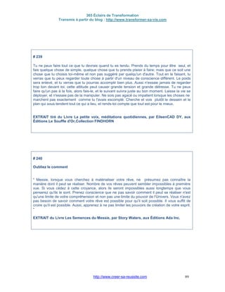 365 Éclairs de Transformation
Transmis à partir du blog : http://www.transformer-sa-vie.com
http://www.creer-sa-reussite.com 89
# 239
Tu ne peux faire tout ce que tu devrais quand tu es tendu. Prends du temps pour être seul, et
fais quelque chose de simple, quelque chose que tu prends plaisir à faire; mais que ce soit une
chose que tu choisis toi-même et non pas suggéré par quelqu'un d'autre. Tout en le faisant, tu
verras que tu peux regarder toute chose à partir d'un niveau de conscience différent. Le poids
sera enlevé, et tu verras que tu pourras accomplir bien plus. Aussi n'essaie jamais de regarder
trop loin devant toi; cette attitude peut causer grande tension et grande détresse. Tu ne peux
faire qu'un pas à la fois, alors fais-le, et le suivant suivra juste au bon moment. Laisse la vie se
déployer, et n'essaie pas de la manipuler. Ne sois pas agacé ou impatient lorsque les choses ne
marchent pas exactement comme tu l'avais escompté. Cherche et vois plutôt le dessein et le
plan qui sous-tendent tout ce qui a lieu, et rends-toi compte que tout est pour le mieux.
EXTRAIT tiré du Livre La petite voix, méditations quotidiennes, par EileenCAD DY, aux
Éditions Le Souffle d'Or,Collection FINDHORN
# 240
Oubliez le comment
" Messie, lorsque vous cherchez à matérialiser votre rêve, ne présumez pas connaître la
manière dont il peut se réaliser. Nombre de vos rêves peuvent sembler impossibles à première
vue. Si vous cédez à cette croyance, alors ils seront impossibles aussi longtemps que vous
penserez qu'ils le sont. Prenez conscience que ne pas savoir comment il peut se réaliser n'est
qu'une limite de votre compréhension et non pas une limite du pouvoir de l'Univers. Vous n'avez
pas besoin de savoir comment votre rêve est possible pour qu'il soit possible. Il vous suffit de
croire qu'il est possible. Aussi, apprenez à ne pas limiter les pouvoirs de création de votre esprit.
"
EXTRAIT du Livre Les Semences du Messie, par Story Waters, aux Éditions Ada Inc.
 