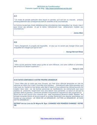 365 Éclairs de Transformation
Transmis à partir du blog : http://www.transformer-sa-vie.com
http://www.creer-sa-reussite.com 9
# 21
" Un mode de pensée particulier dans lequel on persiste, qu'il soit bon ou mauvais, produira
immanquablement des conséquences dans le caractère et les circonstances.
Un homme ne peut pas choisir délibérément les circonstances dans lesquelles il se trouve, mais il
peut choisir ses pensées et par là même, indirectement mais certainement, modeler ces
circonstances. "
- James Allen
# 22
" Sans changement, le progrès est impossible, et ceux qui ne savent pas changer d'avis sont
incapables de changer quoi que ce soit."
- George Bernard Shaw
# 23
" Alors qu'une personne hésite parce qu'elle se sent inférieure, une autre s'affaire à commettre
des erreurs et à devenir supérieure. "
- Henry C. Link
# 24 FAITES CONFIANCE À VOTRE PROPRE GRANDEUR
" Vous n'êtes pas ce corps que vous occupez, qui n'est qu'un véhicule temporaire en voie de
retourner au néant d'où il vient. Vous êtes pure grandeur ... précisément cette même grandeur qui
crée toute vie. Gardez en tout temps cette idée à l'esprit et vous attirerez les mêmes pouvoirs de
création dans votre vie: les bonnes personnes se manifesteront, les événements que vous
espériez se produiront, l'argent dont vous avez besoin vous parviendra. La raison en est que la
grandeur attire la grandeur, comme les pensées d'impuissance s'appuient sur des croyances qui
feront tout en leur pouvoir pour s'assurer que cette impuissance devienne réalité. Répétez les
phrases suivantes encore et encore jusqu'à ce qu'elles deviennent une réponse automatique au
monde qui vous entoure : JE VIENS DE LA GRANDEUR. J'ATTIRE LA GRANDEUR. JE SUIS
CETTE GRANDEUR. "
EXTRAIT tiré du Livre du Dr Wayne W. Dyer, CHANGEZ VOS PENSÉES CHANGEZ VOTRE
VIE
 