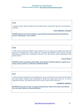 365 Éclairs de Transformation
Transmis à partir du blog : http://www.transformer-sa-vie.com
http://www.creer-sa-reussite.com 91
# 245
« L'esprit humain, dès qu'il s'étend à une nouvelle notion, ne peut plus retourner à sa dimension
originale »
- Oliver WENDELL HOLMES
EXTRAIT tiré du Livre Chocs toniques, tirez profit des bouleversements de l'existence,
par Eric Allenbaugh, Le jour éditeur
# 246
" L'être humain aurait tout intérêt à avoir toujours sur lui un crayon et du papier pour noter les
idées qui lui passent par la tête. Celles qui surgissent spontanément sont souvent les plus
précieuses et doivent être conservées à tout prix, car, très souvent, elles disparaissent sans
jamais revenir. "
- Francis Bacon
EXTRAIT tiré du Livre Soyez raisonnable, voyez grand ! Comment devenir un génie en un
temps record, par Ernie J. Zelinski aux Éditions Stanké
# 247
« Nous sommes l'ensemble de nos expériences, ce qui veut dire que nous sommes tourmentés
par notre passé. Lorsque nous connaissons le stress ou la peur dans notre vie, si nous y
regardions de près, nous découvririons que la cause en est en fait la mémoire. »
- MORRNAH SIMEONA
EXTRAIT tiré du Livre La Clé - Le secret manquant pour attirer tout ce que vous désirez
Par Joe Vitale, Éditions Un Monde Différent
 