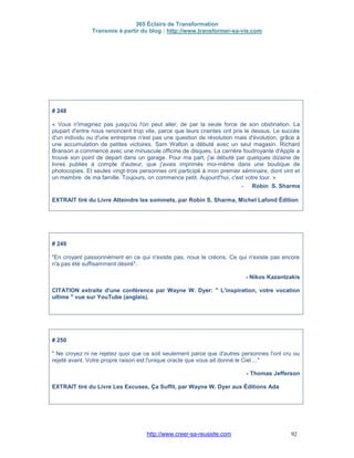 365 Éclairs de Transformation
Transmis à partir du blog : http://www.transformer-sa-vie.com
http://www.creer-sa-reussite.com 92
# 248
« Vous n'imaginez pas jusqu'où l'on peut aller, de par la seule force de son obstination. La
plupart d'entre nous renoncent trop vite, parce que leurs craintes ont pris le dessus. Le succès
d'un individu ou d'une entreprise n'est pas une question de révolution mais d'évolution, grâce à
une accumulation de petites victoires. Sam Walton a débuté avec un seul magasin. Richard
Branson a commencé avec une minuscule officine de disques. La carrière foudroyante d'Apple a
trouvé son point de départ dans un garage. Pour ma part, j'ai débuté par quelques dizaine de
livres publiés à compte d'auteur, que j'avais imprimés moi-même dans une boutique de
photocopies. Et seules vingt-trois personnes ont participé à mon premier séminaire, dont vint et
un membre de ma famille. Toujours, on commence petit. Aujourd'hui, c'est votre tour. »
- Robin S. Sharma
EXTRAIT tiré du Livre Atteindre les sommets, par Robin S. Sharma, Michel Lafond Édition
# 249
"En croyant passionnément en ce qui n'existe pas, nous le créons. Ce qui n'existe pas encore
n'a pas été suffisamment désiré".
- Nikos Kazantzakis
CITATION extraite d'une conférence par Wayne W. Dyer: " L'inspiration, votre vocation
ultime " vue sur YouTube (anglais).
# 250
" Ne croyez ni ne rejetez quoi que ce soit seulement parce que d'autres personnes l'ont cru ou
rejeté avant. Votre propre raison est l'unique oracle que vous ait donné le Ciel ..."
- Thomas Jefferson
EXTRAIT tiré du Livre Les Excuses, Ça Suffit, par Wayne W. Dyer aux Éditions Ada
 