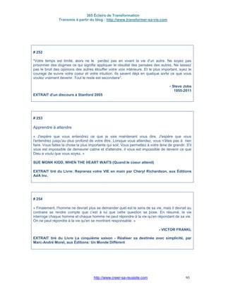 365 Éclairs de Transformation
Transmis à partir du blog : http://www.transformer-sa-vie.com
http://www.creer-sa-reussite.com 93
# 252
"Votre temps est limité, alors ne le perdez pas en vivant la vie d'un autre. Ne soyez pas
prisonnier des dogmes ce qui signifie appliquer le résultat des pensées des autres. Ne laissez
pas le bruit des opinions des autres étouffer votre voix intérieure. Et le plus important, ayez le
courage de suivre votre coeur et votre intuition. Ils savent déjà en quelque sorte ce que vous
voulez vraiment devenir. Tout le reste est secondaire".
- Steve Jobs
1955-2011
EXTRAIT d'un discours à Stanford 2005
# 253
Apprendre à attendre
« J'espère que vous entendrez ce que je vais maintenant vous dire. J'espère que vous
l'entendrez jusqu'au plus profond de votre être. Lorsque vous attendez, vous n'êtes pas à rien
faire. Vous faites la chose la plus importante qui soit. Vous permettez à votre âme de grandir. S'il
vous est impossible de demeurer calme et d'attendre, il vous est impossible de devenir ce que
Dieu a voulu que vous soyez. »
SUE MONK KIDD, WHEN THE HEART WAITS (Quand le coeur attend)
EXTRAIT tiré du Livre: Reprenez votre VIE en main par Cheryl Richardson, aux Éditions
AdA Inc.
# 254
« Finalement, l'homme ne devrait plus se demander quel est le sens de sa vie, mais il devrait au
contraire se rendre compte que c'est à lui que cette question se pose. En résumé, la vie
interroge chaque homme et chaque homme ne peut répondre à la vie qu'en répondant de sa vie.
On ne peut répondre à la vie qu'en se montrant responsable. »
- VICTOR FRANKL
EXTRAIT tiré du Livre La cinquième saison - Réaliser sa destinée avec simplicité, par
Marc-André Morel, aux Éditions: Un Monde Différent
 