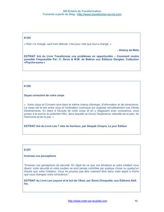 365 Éclairs de Transformation
Transmis à partir du blog : http://www.transformer-sa-vie.com
http://www.creer-sa-reussite.com 94
# 255
« Rien n'a changé, sauf mon attitude, c'est pour cela que tout a changé. »
- Antony de Melo
EXTRAIT tiré du Livre Transformez vos problèmes en opportunités – Comment rendre
possible l'impossible Par: C. Devis & M.M. de Beltran aux Éditions Dangles, Collection
«Psycho-soma »
# 256
Soyez conscient de votre corps
« Votre corps et l'Univers sont dans le même champ d'énergie, d'information et de conscience.
Le corps est le lien entre vous et l'ordinateur cosmique qui organise simultanément une infinité
d'événements. En étant à l'écoute de votre corps et en y réagissant avec conscience, vous
puisez à la source du potentiel infini, dans laquelle se trouve l'expérience naturelle de la paix, de
l'harmonie et de la joie. »
EXTRAIT tiré du Livre Les 7 clés du bonheur, par Deepak Chopra, Le jour Éditeur
# 257
Inversez vos perceptions
"Inversez vos perceptions de sécurité. En dépit de ce que vos émotions et votre intellect vous
disent, votre sécurité et votre soutien ne sont jamais contrôlés par quelque chose ou quelqu'un
d'autre que votre Créateur. Vous ne pourrez pas être vraiment libre dans votre esprit à moins
que vous changiez votre conscience."
EXTRAIT du Livre Les Leçons et le but de l'Âme, par Sonia Choquette, aux Éditions AdA
Inc.
 