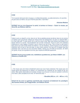 365 Éclairs de Transformation
Transmis à partir du blog : http://www.transformer-sa-vie.com
http://www.creer-sa-reussite.com 95
# 258
"Un musicien doit jouer de la musique, un artiste doit peindre, un poète doit écrire, s'il veut être
en paix avec lui-même. Ce qu'un homme peut être, il doit l'être."
- Abraham Maslow
EXTRAIT tiré du Livre Rayonner la santé, le bonheur et l'amour – Guérir le monde, par
Hervé M. aux Éditions AdA Inc.
# 259
Veille à avoir un objectif, un but, dans la vie. Ne te satisfais jamais de dériver dans la vie comme
un bateau sans gouvernail, balayé par chaque brise de changement; car sans un objectif défini,
tu n'iras nulle part. Tu dois savoir où tu vas et ce que tu fais. Bien trop d'âmes sont prêtes à se
laisser dériver et, de fait, n'accomplissent rien de très constructif. Trouve la paix et la certitude
intérieures et, sans fatigue ni tension, suis le chemin qui est le tien. Fais ce que tu sais devoir
faire parce que cela t'a été révélé de l'intérieur, non de l'extérieur. Sache toujours d'une certitude
intérieure que ce que tu fais est juste; tu peux alors avancer d'un pas sûr et balayer tous les
obstacles avec une force et une conviction réelles. Sache que JE SUIS ta boussole, JE SUIS
ton guide, et que Je te guiderai à ton but, peu importe sa difficulté apparente.
EXTRAIT tiré du Livre la petite voix, méditations quotidiennes, par Eileen CADDY, aux
Éditions Le Souffle d'Or
# 260
« Ne croyez pas une chose simplement parce que vous l'avez entendue. Ne croyez pas une
chose parce que beaucoup en parlent, ou uniquement sur l'autorité de vos maîtres et de vos
aînés. Mais après observations et analyse, lorsque vous trouvez la chose en question conforme
à la raison, alors acceptez-la et vivez en harmonie avec. »
- Bouddha (563 av. J.-C. - 483 av. J.-C.)
Extrait tiré du Livre La guérison spontanée des croyances (L'éclatement du paradigme
des fausses limites), par Gregg Braden, aux Éditions Ariane
 