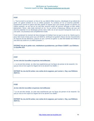 365 Éclairs de Transformation
Transmis à partir du blog : http://www.transformer-sa-vie.com
http://www.creer-sa-reussite.com 96
# 261
« Tout ce dont tu as besoin, tu l'as en toi, qui attend d'être reconnu, développé et qui attend de
sortir. Un gland contient en lui un chêne puissant. Tu contiens en toi un énorme potentiel.
Exactement comme le gland doit être planté et soigné pour qu'il puisse grandir et devenir ce
chêne puissant, ce qui est en toi doit être reconnu avant de pouvoir émerger et être utilisé
pleinement. Sinon, cela reste dormant en toi. Ce qui arrive à beaucoup d'âmes est que cet
énorme potentiel ne se développe jamais dans cette vie et est souvent transporté d'une vie à
une autre. Ce processus est complètement inutile.
C'est maintenant le moment de faire émerger et d'utiliser tout ce que tu as en toi. Sache que tu
peux faire toute chose parce que JE SUIS là, renforçant et guidant chacun de tes mouvements
et chacune de tes décisions, jusqu'à ce que, comme ce gland, tu aies fait éclater tes limites et
sois libre de croître en un chêne puissant. »
EXTRAIT tiré de la petite voix, méditations quotidiennes, par Eileen CADDY, aux Éditions
Le Souffle d'Or
# 261
Je me crée de nouvelles croyances merveilleuses
« La vie est très simple. Je crée mes expériences par ma façon de penser et de ressentir. Ce
que je crois à mon sujet et à l'égard de la vie devient ma réalité. »
EXTRAIT du Jeu de 64 cartes, Les cartes de la sagesse, par Louise L. Hay, aux Éditions
AdA Inc.
# 262
Je me crée de nouvelles croyances merveilleuses
" La vie est très simple. Je crée mes expériences par ma façon de penser et de ressentir. Ce
que je crois à mon sujet et à l'égard de la vie devient ma réalité. "
EXTRAIT du Jeu de 64 cartes, Les cartes de la sagesse, par Louise L. Hay, aux Éditions
AdA Inc.
 