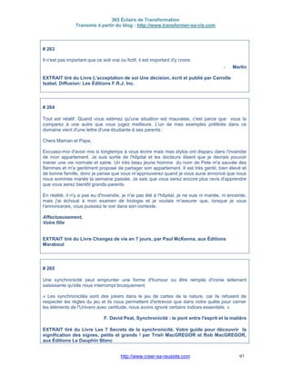 365 Éclairs de Transformation
Transmis à partir du blog : http://www.transformer-sa-vie.com
http://www.creer-sa-reussite.com 97
# 263
Il n'est pas important que ce soit vrai ou fictif, il est important d'y croire.
- Merlin
EXTRAIT tiré du Livre L'acceptation de soi Une décision, écrit et publié par Carrolle
Isabel, Diffusion: Les Éditions F.R.J. Inc.
# 264
Tout est relatif. Quand vous estimez qu'une situation est mauvaise, c'est parce que vous la
comparez à une autre que vous jugez meilleure. L'un de mes exemples préférés dans ce
domaine vient d'une lettre d'une étudiante à ses parents :
Chers Maman et Papa,
Excusez-moi d'avoir mis si longtemps à vous écrire mais mes stylos ont disparu dans l'incendie
de mon appartement. Je suis sortie de l'hôpital et les docteurs disent que je devrais pouvoir
mener une vie normale et saine. Un très beau jeune homme du nom de Pete m'a sauvée des
flammes et m'a gentiment proposé de partager son appartement. Il est très gentil, bien élevé et
de bonne famille, donc je pense que vous m'approuverez quand je vous aurai annoncé que nous
nous sommes mariés la semaine passée. Je sais que vous serez encore plus ravis d'apprendre
que vous serez bientôt grands-parents.
En réalité, il n'y a pas eu d'incendie, je n'ai pas été à l'hôpital, je ne suis ni mariée, ni enceinte,
mais j'ai échoué à mon examen de biologie et je voulais m'assurer que, lorsque je vous
l'annoncerais, vous puissiez le voir dans son contexte.
Affectueusement,
Votre fille
EXTRAIT tiré du Livre Changez de vie en 7 jours, par Paul McKenna, aux Éditions
Marabout
# 265
Une synchronicité peut emprunter une forme d'humour ou être remplie d'ironie tellement
saisissante qu'elle nous interrompt brusquement.
« Les synchronicités sont des jokers dans le jeu de cartes de la nature, car ils refusent de
respecter les règles du jeu et ils nous permettent d'entrevoir que dans notre quête pour cerner
les éléments de l'Univers avec certitude, nous avons ignoré certains indices essentiels. »
F. David Peat, Synchronicité : le pont entre l'esprit et la matière
EXTRAIT tiré du Livre Les 7 Secrets de la synchronicité, Votre guide pour découvrir la
signification des signes, petits et grands ! par Trish MacGREGOR et Rob MacGREGOR,
aux Éditions Le Dauphin Blanc
 
