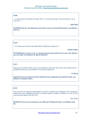 365 Éclairs de Transformation
Transmis à partir du blog : http://www.transformer-sa-vie.com
http://www.creer-sa-reussite.com 99
# 269
« Le temps est une création de l'esprit. Dire « Je n'ai pas le temps » est comme dire « Je ne
veux pas ... »
- LAO-TSEU
CITATION tirée du Livre Reprenez votre VIE en main, par Cheryl Richardson, aux Éditions
AdA Inc.
# 270
« Le succès est la somme de petits efforts, répétés jour après jour. »
- Robert Collier
CITATION tirée du Livre La clé - Le secret manquant pour attirer tout ce que vous désirez,
par Joe Vitale, aux Éditions Un Monde Différent
# 271
Soyez qui vous êtes et dites ce que vous ressentez, parce que ceux qui en sont importunés ne
comptent pas et ceux qui comptent n'en sont pas importunés.
- D. Seuss
Extrait tiré du Livre Comme devenir follement riche rapidement, par Sandy Forster, aux
Éditions Le Dauphin Blanc
# 272
"Les souvenirs du passé et l'anticipation de l'avenir n'existent que maintenant. Par conséquent,
essayer de vivre complètement dans le moment présent consiste à s'efforcer à vivre ce que
nous sommes déjà en train de vivre."
- Alan Watts
EXTRAIT tiré du Livre Les Excuses, Ça suffit! par Dr Wayne W. Dyer, aux Éditions Ada
Inc.
 