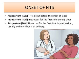 ONSET OF FITS
• Antepartum (50%) : Fits occur before the onset of labor
• Intrapartum (30%): Fits occur for the first time during labor
• Postpartum (20%):Fits occur for the first time in puerperium,
usually within 48 hours of delivery.
 