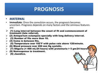 PROGNOSIS
• MATERNAL
• Immediate: Once the convulsion occurs, the prognosis becomes
uncertain. Prognosis depends on many factors and the ominous features
are:
 (1) Long interval between the onset of fit and commencement of
treatment (late referral).
 (2) Antepartum eclampsia specially with long delivery interval.
 (3) Number of fits more than 10.
 (4) Coma in between fits.
 (5) Temperature over 102°F with pulse rate above 120/minute.
 (6) Blood pressure over 200 mm Hg systolic.
 (7) Oliguria (< 400 mL/24 hours) with proteinuria > 5 gm/24 hours.
 (8) Nonresponse to treatment.
 (9) Jaundice.
 