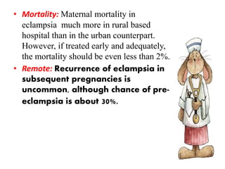 • Mortality: Maternal mortality in
eclampsia much more in rural based
hospital than in the urban counterpart.
However, if treated early and adequately,
the mortality should be even less than 2%.
• Remote: Recurrence of eclampsia in
subsequent pregnancies is
uncommon, although chance of pre-
eclampsia is about 30%.
 