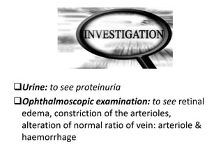 Urine: to see proteinuria
Ophthalmoscopic examination: to see retinal
edema, constriction of the arterioles,
alteration of normal ratio of vein: arteriole &
haemorrhage
 
