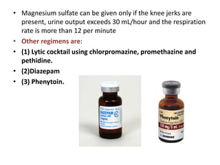 • Magnesium sulfate can be given only if the knee jerks are
present, urine output exceeds 30 mL/hour and the respiration
rate is more than 12 per minute
• Other regimens are:
• (1) Lytic cocktail using chlorpromazine, promethazine and
pethidine.
• (2)Diazepam
• (3) Phenytoin.
 