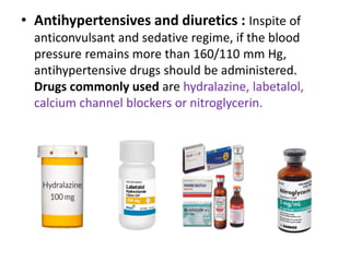 • Antihypertensives and diuretics : Inspite of
anticonvulsant and sedative regime, if the blood
pressure remains more than 160/110 mm Hg,
antihypertensive drugs should be administered.
Drugs commonly used are hydralazine, labetalol,
calcium channel blockers or nitroglycerin.
 
