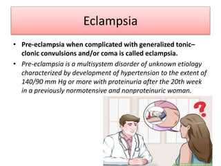 Eclampsia
• Pre-eclampsia when complicated with generalized tonic–
clonic convulsions and/or coma is called eclampsia.
• Pre-eclampsia is a multisystem disorder of unknown etiology
characterized by development of hypertension to the extent of
140/90 mm Hg or more with proteinuria after the 20th week
in a previously normotensive and nonproteinuric woman.
 