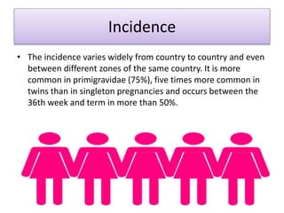 Incidence
• The incidence varies widely from country to country and even
between different zones of the same country. It is more
common in primigravidae (75%), five times more common in
twins than in singleton pregnancies and occurs between the
36th week and term in more than 50%.
 