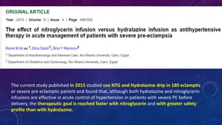 The current study published in 2015 studied use NTG and Hydralazine drip in 180 eclamptic
or severe pre eclamptic patient and found that, although both hydralazine and nitroglycerin
infusions are effective in acute control of hypertension in patients with severe PE before
delivery, the therapeutic goal is reached faster with nitroglycerin and with greater safety
profile than with hydralazine.
 