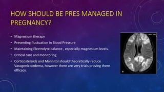 HOW SHOULD BE PRES MANAGED IN
PREGNANCY?
• Magnesium therapy
• Preventing fluctuation in Blood Pressure
• Maintaining Electrolyte balance , especially magnesium levels.
• Critical care and monitoring
• Corticosteroids and Mannitol should theoretically reduce
Vasogenic oedema, however there are very trials proving there
efficacy.
 