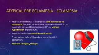 ATYPICAL PRE ECLAMPSIA - ECLAMPSIA
• Atypical pre eclampsia – eclampsia is with minimal or no
proteinuria, but with hypertension, or proteinuria with no or
marginally elevated blood pressure (BP), or without
hypertension or proteinuria.
• Atypical can also be Convulsion with HELLP
• Presentations before 20 weeks or more than 48 h
postpartum.
• Resistant to MgSO4 therapy
 