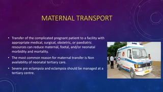 MATERNAL TRANSPORT
• Transfer of the complicated pregnant patient to a facility with
appropriate medical, surgical, obstetric, or paediatric
resources can reduce maternal, foetal, and/or neonatal
morbidity and mortality.
• The most common reason for maternal transfer is Non
availability of neonatal tertiary care.
• Severe pre eclampsia and eclampsia should be managed at a
tertiary centre.
 