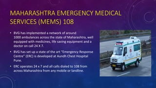 MAHARASHTRA EMERGENCY MEDICAL
SERVICES (MEMS) 108
• BVG has implemented a network of around
1000 ambulances across the state of Maharashtra, well
equipped with medicines, life saving equipment and a
doctor on call 24 X 7.
• BVG has set up a state of the art “Emergency Response
Centre” (ERC) is developed at Aundh Chest Hospital
Pune.
• ERC operates 24 x 7 and all calls dialed to 108 from
across Maharashtra from any mobile or landline.
 