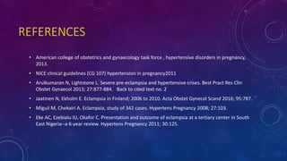 REFERENCES
• American college of obstetrics and gynaecology task force , hypertensive disorders in pregnancy,
2013.
• NICE clinical guidelines (CG 107) hypertension in pregnancy2011
• Arulkumaran N, Lightstone L. Severe pre-eclampsia and hypertensive crises. Best Pract Res Clin
Obstet Gynaecol 2013; 27:877-884. Back to cited text no. 2
• Jaatinen N, Ekholm E. Eclampsia in Finland; 2006 to 2010. Acta Obstet Gynecol Scand 2016; 95:787.
• Miguil M, Chekairi A. Eclampsia, study of 342 cases. Hypertens Pregnancy 2008; 27:103.
• Eke AC, Ezebialu IU, Okafor C. Presentation and outcome of eclampsia at a tertiary center in South
East Nigeria--a 6-year review. Hypertens Pregnancy 2011; 30:125.
 