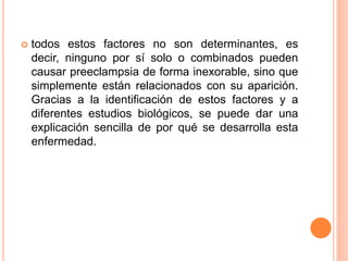  todos estos factores no son determinantes, es
decir, ninguno por sí solo o combinados pueden
causar preeclampsia de forma inexorable, sino que
simplemente están relacionados con su aparición.
Gracias a la identificación de estos factores y a
diferentes estudios biológicos, se puede dar una
explicación sencilla de por qué se desarrolla esta
enfermedad.
 