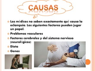  Los médicos no saben exactamente qué causa la
eclampsia. Los siguientes factores pueden jugar
un papel:
 Problemas vasculares
 Factores cerebrales y del sistema nervioso
(neurológicos)
 Dieta
 Genes
 