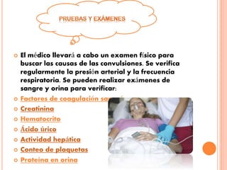  El médico llevará a cabo un examen físico para
buscar las causas de las convulsiones. Se verifica
regularmente la presión arterial y la frecuencia
respiratoria. Se pueden realizar exámenes de
sangre y orina para verificar:
 Factores de coagulación sanguínea
 Creatinina
 Hematocrito
 Ácido úrico
 Actividad hepática
 Conteo de plaquetas
 Proteína en orina
 