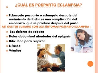 
 Eclampsia posparto o eclampsia después del
nacimiento del bebé es una complicación del
embarazo, que se produce después del parto.
 Los dolores de cabeza
 Dolor abdominal alrededor del epigastrio
 Dificultad para respirar
 Náusea
 Vómitos
 