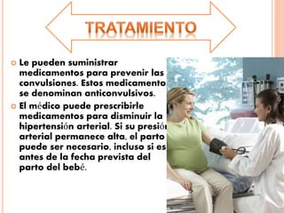  Le pueden suministrar
medicamentos para prevenir las
convulsiones. Estos medicamentos
se denominan anticonvulsivos.
 El médico puede prescribirle
medicamentos para disminuir la
hipertensión arterial. Si su presión
arterial permanece alta, el parto
puede ser necesario, incluso si es
antes de la fecha prevista del
parto del bebé.
 