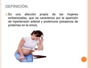 DEFINICIÓN.
 Es una afección propia de las mujeres
embarazadas, que se caracteriza por la aparición
de hipertensión arterial y proteinuria (presencia de
proteínas en la orina).
 