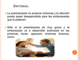 SÍNTOMAS.
 La preeclampsia no produce síntomas y la afección
puede pasar desapercibida para las embarazadas
que la padecen.
 Sólo si la preeclampsia es muy grave y la
embarazada va a desarrollar eclampsia en las
próximas horas, aparecen síntomas diversos,
como:
 