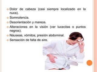  Dolor de cabeza (casi siempre localizado en la
nuca).
 Somnolencia.
 Desorientación y mareos.
 Alteraciones en la visión (ver lucecitas o puntos
negros).
 Náuseas, vómitos, presión abdominal.
 Sensación de falta de aire.
 