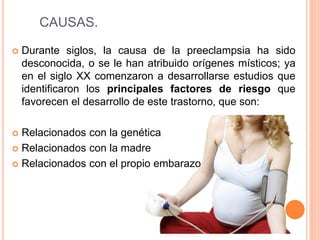 CAUSAS.
 Durante siglos, la causa de la preeclampsia ha sido
desconocida, o se le han atribuido orígenes místicos; ya
en el siglo XX comenzaron a desarrollarse estudios que
identificaron los principales factores de riesgo que
favorecen el desarrollo de este trastorno, que son:
 Relacionados con la genética
 Relacionados con la madre
 Relacionados con el propio embarazo
 