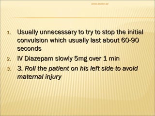 1.1. Usually unnecessary to try to stop the initialUsually unnecessary to try to stop the initial
convulsion which usually last about 60-90convulsion which usually last about 60-90
secondsseconds
2.2. IV Diazepam slowly 5mg over 1 minIV Diazepam slowly 5mg over 1 min
3.3. 3. Roll the patient on his left side to avoid3. Roll the patient on his left side to avoid
maternal injurymaternal injury
www.doctor.sd
 