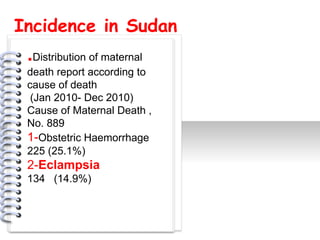 Incidence in Sudan
 .Distribution of maternal
 death report according to
 cause of death
  (Jan 2010- Dec 2010)
 Cause of Maternal Death ,
 No. 889
 1-Obstetric Haemorrhage
             #




 225 (25.1%)
 2-Eclampsia
 134 (14.9%)
 