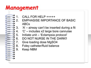 Management
   1.   CALL FOR HELP +++++
   2.   EMPHASISE IMPORTANCE OF BASIC
        ABCs
   3.   ‘A’ – airway can’t be inserted during a fit
   4.   ‘C’ – includes x2 large bore cannulae
   5.   Initiate unit – ‘Eclampsia protocol’


                          #
   6.   DO NOT NURSE IN THE DARK!!
   7.   Give loading dose MgSO4
   8.   Foley catheter/fluid balance
   9.   Keep NBM
 